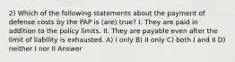 2) Which of the following statements about the payment of defense costs by the PAP is (are) true? I. They are paid in addition to the policy limits. II. They are payable even after the limit of liability is exhausted. A) I only B) II only C) both I and II D) neither I nor II Answer