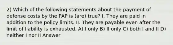 2) Which of the following statements about the payment of defense costs by the PAP is (are) true? I. They are paid in addition to the policy limits. II. They are payable even after the limit of liability is exhausted. A) I only B) II only C) both I and II D) neither I nor II Answer