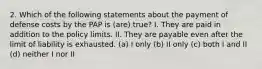 2. Which of the following statements about the payment of defense costs by the PAP is (are) true? I. They are paid in addition to the policy limits. II. They are payable even after the limit of liability is exhausted. (a) I only (b) II only (c) both I and II (d) neither I nor II