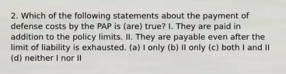 2. Which of the following statements about the payment of defense costs by the PAP is (are) true? I. They are paid in addition to the policy limits. II. They are payable even after the limit of liability is exhausted. (a) I only (b) II only (c) both I and II (d) neither I nor II