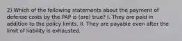 2) Which of the following statements about the payment of defense costs by the PAP is (are) true? I. They are paid in addition to the policy limits. II. They are payable even after the limit of liability is exhausted.