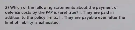 2) Which of the following statements about the payment of defense costs by the PAP is (are) true? I. They are paid in addition to the policy limits. II. They are payable even after the limit of liability is exhausted.