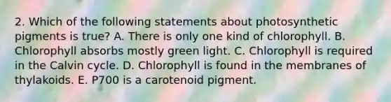 2. Which of the following statements about photosynthetic pigments is true? A. There is only one kind of chlorophyll. B. Chlorophyll absorbs mostly green light. C. Chlorophyll is required in the Calvin cycle. D. Chlorophyll is found in the membranes of thylakoids. E. P700 is a carotenoid pigment.