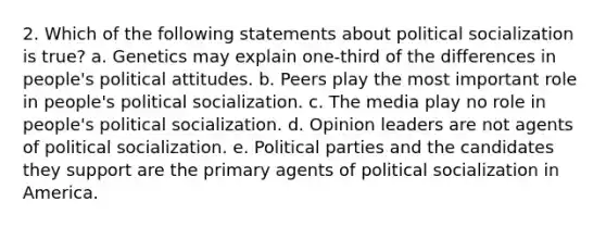 2. Which of the following statements about political socialization is true? a. Genetics may explain one-third of the differences in people's political attitudes. b. Peers play the most important role in people's political socialization. c. The media play no role in people's political socialization. d. Opinion leaders are not agents of political socialization. e. Political parties and the candidates they support are the primary agents of political socialization in America.