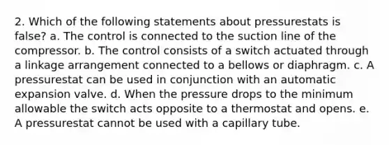 2. Which of the following statements about pressurestats is false? a. The control is connected to the suction line of the compressor. b. The control consists of a switch actuated through a linkage arrangement connected to a bellows or diaphragm. c. A pressurestat can be used in conjunction with an automatic expansion valve. d. When the pressure drops to the minimum allowable the switch acts opposite to a thermostat and opens. e. A pressurestat cannot be used with a capillary tube.