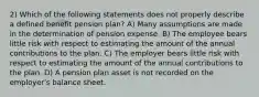 2) Which of the following statements does not properly describe a defined benefit pension plan? A) Many assumptions are made in the determination of pension expense. B) The employee bears little risk with respect to estimating the amount of the annual contributions to the plan. C) The employer bears little risk with respect to estimating the amount of the annual contributions to the plan. D) A pension plan asset is not recorded on the employer's balance sheet.