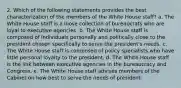 2. Which of the following statements provides the best characterization of the members of the White House staff? a. The White House staff is a loose collection of bureaucrats who are loyal to executive agencies. b. The White House staff is composed of individuals personally and politically close to the president chosen specifically to serve the president's needs. c. The White House staff is composed of policy specialists who have little personal loyalty to the president. d. The White House staff is the link between executive agencies in the bureaucracy and Congress. e. The White House staff advises members of the Cabinet on how best to serve the needs of president.