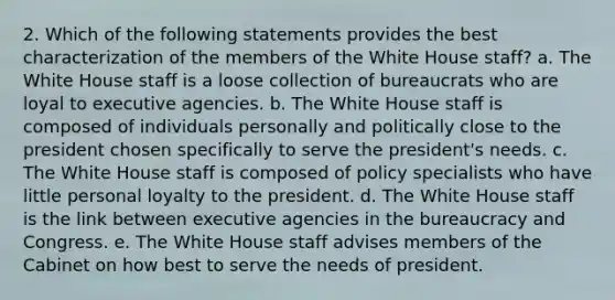 2. Which of the following statements provides the best characterization of the members of the White House staff? a. The White House staff is a loose collection of bureaucrats who are loyal to executive agencies. b. The White House staff is composed of individuals personally and politically close to the president chosen specifically to serve the president's needs. c. The White House staff is composed of policy specialists who have little personal loyalty to the president. d. The White House staff is the link between executive agencies in the bureaucracy and Congress. e. The White House staff advises members of the Cabinet on how best to serve the needs of president.