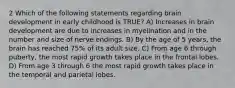 2 Which of the following statements regarding brain development in early childhood is TRUE? A) Increases in brain development are due to increases in myelination and in the number and size of nerve endings. B) By the age of 5 years, the brain has reached 75% of its adult size. C) From age 6 through puberty, the most rapid growth takes place in the frontal lobes. D) From age 3 through 6 the most rapid growth takes place in the temporal and parietal lobes.