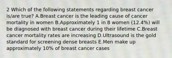 2 Which of the following statements regarding breast cancer is/are true? A.Breast cancer is the leading cause of cancer mortality in women B.Approximately 1 in 8 women (12.4%) will be diagnosed with breast cancer during their lifetime C.Breast cancer mortality rates are increasing D.Ultrasound is the gold standard for screening dense breasts E.Men make up approximately 10% of breast cancer cases