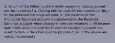 2. Which of the following statements regarding closing journal entries is correct? a. Closing entries transfer net income (or loss) to the Retained Earnings account. b. The balance of the Dividends Declared account is transferred to the Retained Earnings account when closing entries are recorded c. All income statement accounts and the Dividends Declared account are reset to zero in the closing entry process d. All of the above are correct statements