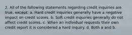 2. All of the following statements regarding credit inquiries are true, except: a. Hard credit inquiries generally have a negative impact on credit scores. b. Soft credit inquiries generally do not affect credit scores. c. When an individual requests their own credit report it is considered a hard inquiry. d. Both a and b.