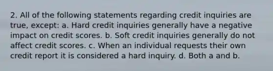 2. All of the following statements regarding credit inquiries are true, except: a. Hard credit inquiries generally have a negative impact on credit scores. b. Soft credit inquiries generally do not affect credit scores. c. When an individual requests their own credit report it is considered a hard inquiry. d. Both a and b.