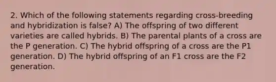 2. Which of the following statements regarding cross-breeding and hybridization is false? A) The offspring of two different varieties are called hybrids. B) The parental plants of a cross are the P generation. C) The hybrid offspring of a cross are the P1 generation. D) The hybrid offspring of an F1 cross are the F2 generation.