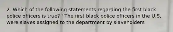 2. Which of the following statements regarding the first black police officers is true? ' The first black police officers in the U.S. were slaves assigned to the department by slaveholders