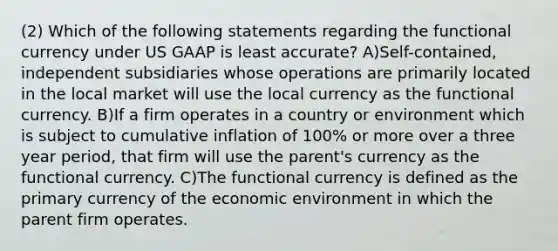 (2) Which of the following statements regarding the functional currency under US GAAP is least accurate? A)Self-contained, independent subsidiaries whose operations are primarily located in the local market will use the local currency as the functional currency. B)If a firm operates in a country or environment which is subject to cumulative inflation of 100% or more over a three year period, that firm will use the parent's currency as the functional currency. C)The functional currency is defined as the primary currency of the economic environment in which the parent firm operates.