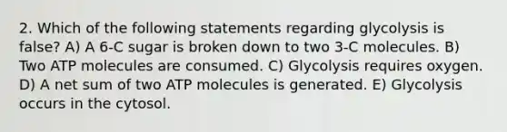 2. Which of the following statements regarding glycolysis is false? A) A 6-C sugar is broken down to two 3-C molecules. B) Two ATP molecules are consumed. C) Glycolysis requires oxygen. D) A net sum of two ATP molecules is generated. E) Glycolysis occurs in the cytosol.