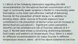 2.) Which of the following statements regarding the HHS recommendation for the optimal fluoride concentration of 0.7 mg/L in community water systems is FALSE? a. Community water fluoridation is the most cost-effective method of delivering fluoride for the prevention of tooth decay b. In addition to drinking water, other sources of fluoride exposure have contributed to the prevention of dental caries and an increase in dental fluorosis prevalence c. Significant caries preventive benefits can be achieved and risk of fluorosis reduced at 0.7 mg/L d. Recent data shows a convincing relationship between fluid intake and ambient air temperature. Thus, there is a need for different recommendations for water fluoride in different temperature zones e. None - all of the above statements are true