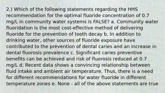 2.) Which of the following statements regarding the HHS recommendation for the optimal fluoride concentration of 0.7 mg/L in community water systems is FALSE? a. Community water fluoridation is the most cost-effective method of delivering fluoride for the prevention of tooth decay b. In addition to drinking water, other sources of fluoride exposure have contributed to the prevention of dental caries and an increase in dental fluorosis prevalence c. Significant caries preventive benefits can be achieved and risk of fluorosis reduced at 0.7 mg/L d. Recent data shows a convincing relationship between fluid intake and ambient air temperature. Thus, there is a need for different recommendations for water fluoride in different temperature zones e. None - all of the above statements are true