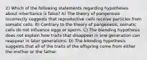 2) Which of the following statements regarding hypotheses about inheritance is false? A) The theory of pangenesis incorrectly suggests that reproductive cells receive particles from somatic cells. B) Contrary to the theory of pangenesis, somatic cells do not influence eggs or sperm. C) The blending hypothesis does not explain how traits that disappear in one generation can reappear in later generations. D) The blending hypothesis suggests that all of the traits of the offspring come from either the mother or the father.