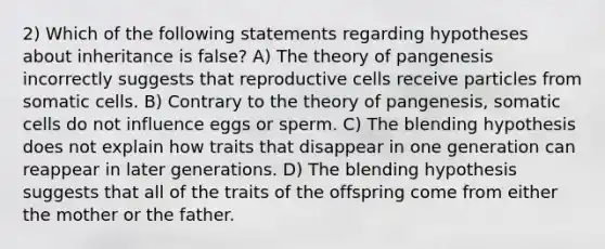 2) Which of the following statements regarding hypotheses about inheritance is false? A) The theory of pangenesis incorrectly suggests that reproductive cells receive particles from somatic cells. B) Contrary to the theory of pangenesis, somatic cells do not influence eggs or sperm. C) The blending hypothesis does not explain how traits that disappear in one generation can reappear in later generations. D) The blending hypothesis suggests that all of the traits of the offspring come from either the mother or the father.