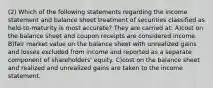 (2) Which of the following statements regarding the income statement and balance sheet treatment of securities classified as held-to-maturity is most accurate? They are carried at: A)cost on the balance sheet and coupon receipts are considered income. B)fair market value on the balance sheet with unrealized gains and losses excluded from income and reported as a separate component of shareholders' equity. C)cost on the balance sheet and realized and unrealized gains are taken to the income statement.