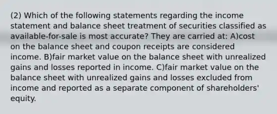 (2) Which of the following statements regarding the income statement and balance sheet treatment of securities classified as available-for-sale is most accurate? They are carried at: A)cost on the balance sheet and coupon receipts are considered income. B)fair market value on the balance sheet with unrealized gains and losses reported in income. C)fair market value on the balance sheet with unrealized gains and losses excluded from income and reported as a separate component of shareholders' equity.