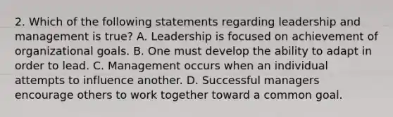 2. Which of the following statements regarding leadership and management is true? A. Leadership is focused on achievement of organizational goals. B. One must develop the ability to adapt in order to lead. C. Management occurs when an individual attempts to influence another. D. Successful managers encourage others to work together toward a common goal.