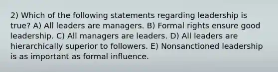 2) Which of the following statements regarding leadership is true? A) All leaders are managers. B) Formal rights ensure good leadership. C) All managers are leaders. D) All leaders are hierarchically superior to followers. E) Nonsanctioned leadership is as important as formal influence.