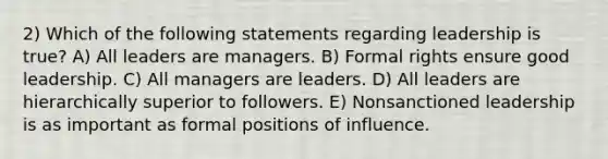 2) Which of the following statements regarding leadership is true? A) All leaders are managers. B) Formal rights ensure good leadership. C) All managers are leaders. D) All leaders are hierarchically superior to followers. E) Nonsanctioned leadership is as important as formal positions of influence.