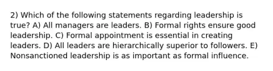 2) Which of the following statements regarding leadership is true? A) All managers are leaders. B) Formal rights ensure good leadership. C) Formal appointment is essential in creating leaders. D) All leaders are hierarchically superior to followers. E) Nonsanctioned leadership is as important as formal influence.