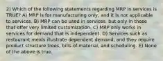 2) Which of the following statements regarding MRP in services is TRUE? A) MRP is for manufacturing only, and it is not applicable to services. B) MRP can be used in services, but only in those that offer very limited customization. C) MRP only works in services for demand that is independent. D) Services such as restaurant meals illustrate dependent demand, and they require product structure trees, bills-of-material, and scheduling. E) None of the above is true.