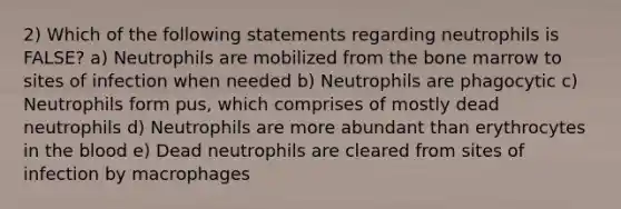 2) Which of the following statements regarding neutrophils is FALSE? a) Neutrophils are mobilized from the bone marrow to sites of infection when needed b) Neutrophils are phagocytic c) Neutrophils form pus, which comprises of mostly dead neutrophils d) Neutrophils are more abundant than erythrocytes in the blood e) Dead neutrophils are cleared from sites of infection by macrophages