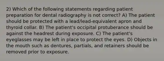 2) Which of the following statements regarding patient preparation for dental radiography is not correct? A) The patient should be protected with a lead/lead-equivalent apron and thyroid collar. B) The patient's occipital protuberance should be against the headrest during exposure. C) The patient's eyeglasses may be left in place to protect the eyes. D) Objects in the mouth such as dentures, partials, and retainers should be removed prior to exposure.