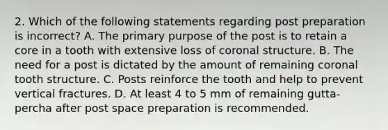 2. Which of the following statements regarding post preparation is incorrect? A. The primary purpose of the post is to retain a core in a tooth with extensive loss of coronal structure. B. The need for a post is dictated by the amount of remaining coronal tooth structure. C. Posts reinforce the tooth and help to prevent vertical fractures. D. At least 4 to 5 mm of remaining gutta-percha after post space preparation is recommended.