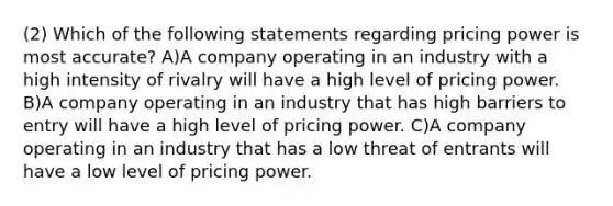 (2) Which of the following statements regarding pricing power is most accurate? A)A company operating in an industry with a high intensity of rivalry will have a high level of pricing power. B)A company operating in an industry that has high barriers to entry will have a high level of pricing power. C)A company operating in an industry that has a low threat of entrants will have a low level of pricing power.