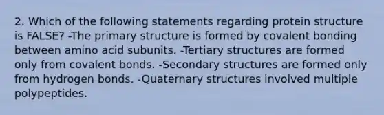 2. Which of the following statements regarding protein structure is FALSE? -The primary structure is formed by covalent bonding between amino acid subunits. -Tertiary structures are formed only from covalent bonds. -Secondary structures are formed only from hydrogen bonds. -Quaternary structures involved multiple polypeptides.