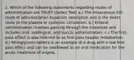 2. Which of the following statements regarding routes of administration are TRUE? (Select Two) a.) The intravenous (IV) route of administration bypasses absorption and is the direct route to the plasma or systemic circulation. b.) Enteral administration involves passing through the intestines and includes oral, sublingual, and buccal administration. c.) The first-pass effect is also referred to as first-pass hepatic metabolism. d.) Nitroglycerin tablets is an example of a drug with a low first-pass effect and can be swallowed as an oral medication for the acute treatment of angina.