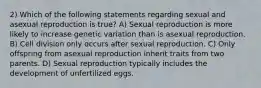 2) Which of the following statements regarding sexual and asexual reproduction is true? A) Sexual reproduction is more likely to increase genetic variation than is asexual reproduction. B) Cell division only occurs after sexual reproduction. C) Only offspring from asexual reproduction inherit traits from two parents. D) Sexual reproduction typically includes the development of unfertilized eggs.