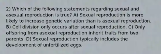 2) Which of the following statements regarding sexual and asexual reproduction is true? A) Sexual reproduction is more likely to increase genetic variation than is asexual reproduction. B) Cell division only occurs after sexual reproduction. C) Only offspring from asexual reproduction inherit traits from two parents. D) Sexual reproduction typically includes the development of unfertilized eggs.