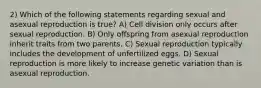 2) Which of the following statements regarding sexual and asexual reproduction is true? A) Cell division only occurs after sexual reproduction. B) Only offspring from asexual reproduction inherit traits from two parents. C) Sexual reproduction typically includes the development of unfertilized eggs. D) Sexual reproduction is more likely to increase genetic variation than is asexual reproduction.