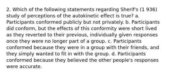 2. Which of the following statements regarding Sherif's (1 936) study of perceptions of the autokinetic effect is true? a. Participants conformed publicly but not privately. b. Participants did conform, but the effects of this conformity were short lived as they reverted to their previous, individually given responses once they were no longer part of a group. c. Participants conformed because they were in a group with their friends, and they simply wanted to fit in with the group. d. Participants conformed because they believed the other people's responses were accurate.