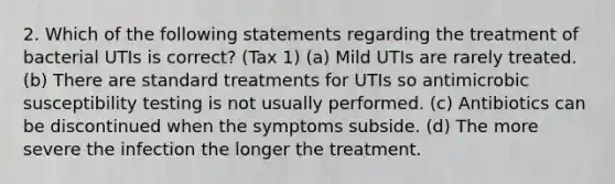 2. Which of the following statements regarding the treatment of bacterial UTIs is correct? (Tax 1) (a) Mild UTIs are rarely treated. (b) There are standard treatments for UTIs so antimicrobic susceptibility testing is not usually performed. (c) Antibiotics can be discontinued when the symptoms subside. (d) The more severe the infection the longer the treatment.