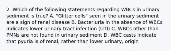 2. Which of the following statements regarding WBCs in urinary sediment is true? A. "Glitter cells" seen in the urinary sediment are a sign of renal disease B. Bacteriuria in the absence of WBCs indicates lower urinary tract infection (UTI) C. WBCs other than PMNs are not found in urinary sediment D. WBC casts indicate that pyuria is of renal, rather than lower urinary, origin