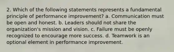 2. Which of the following statements represents a fundamental principle of performance improvement? a. Communication must be open and honest. b. Leaders should not share the organization's mission and vision. c. Failure must be openly recognized to encourage more success. d. Teamwork is an optional element in performance improvement.