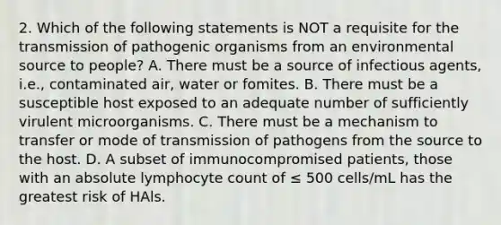 2. Which of the following statements is NOT a requisite for the transmission of pathogenic organisms from an environmental source to people? A. There must be a source of infectious agents, i.e., contaminated air, water or fomites. B. There must be a susceptible host exposed to an adequate number of sufficiently virulent microorganisms. C. There must be a mechanism to transfer or mode of transmission of pathogens from the source to the host. D. A subset of immunocompromised patients, those with an absolute lymphocyte count of ≤ 500 cells/mL has the greatest risk of HAls.