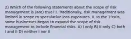 2) Which of the following statements about the scope of risk management is (are) true? I. Traditionally, risk management was limited in scope to speculative loss exposures. II. In the 1990s, some businesses began to expand the scope of risk management to include financial risks. A) I only B) II only C) both I and II D) neither I nor II