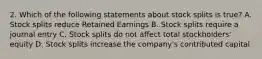 2. Which of the following statements about stock splits is true? A. Stock splits reduce Retained Earnings B. Stock splits require a journal entry C. Stock splits do not affect total stockholders' equity D. Stock splits increase the company's contributed capital