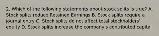 2. Which of the following statements about stock splits is true? A. Stock splits reduce Retained Earnings B. Stock splits require a journal entry C. Stock splits do not affect total stockholders' equity D. Stock splits increase the company's contributed capital