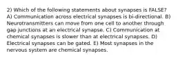 2) Which of the following statements about synapses is FALSE? A) Communication across electrical synapses is bi-directional. B) Neurotransmitters can move from one cell to another through gap junctions at an electrical synapse. C) Communication at chemical synapses is slower than at electrical synapses. D) Electrical synapses can be gated. E) Most synapses in the nervous system are chemical synapses.